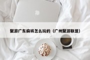 聚游广东麻将怎么玩的（广州聚游联盟）