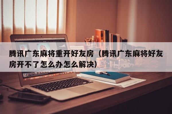 腾讯广东麻将重开好友房(腾讯广东麻将好友房开不了怎么办怎么解决)