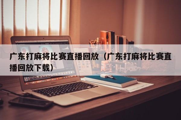 广东打麻将比赛直播回放(广东打麻将比赛直播回放下载)