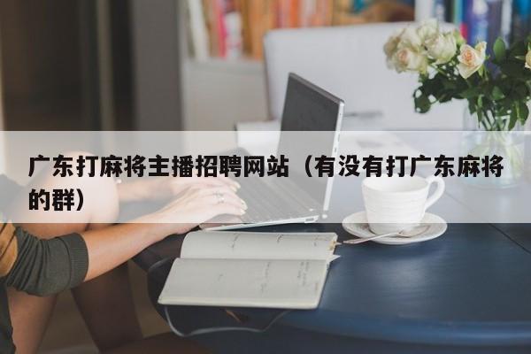 广东打麻将主播招聘网站(有没有打广东麻将的群)