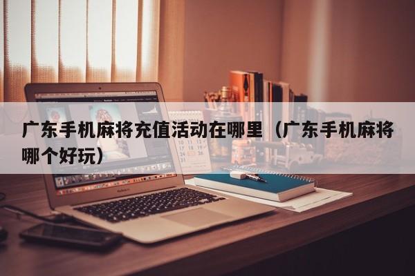 广东手机麻将充值活动在哪里(广东手机麻将哪个好玩)