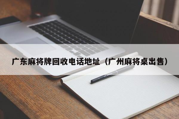 广东麻将牌回收电话地址(广州麻将桌出售)
