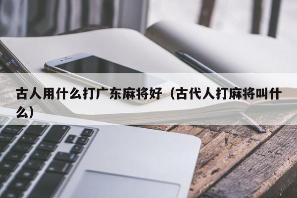 古人用什么打广东麻将好(古代人打麻将叫什么)