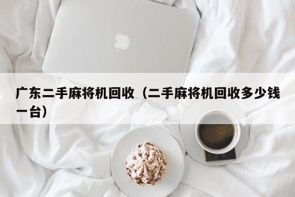 广东二手麻将机回收(二手麻将机回收多少钱一台)