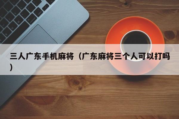 三人广东手机麻将(广东麻将三个人可以打吗)