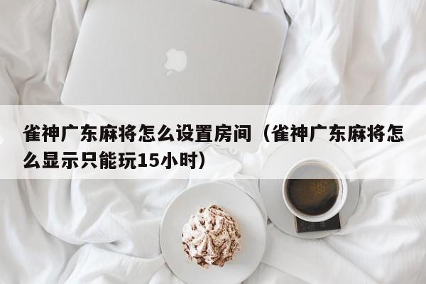 雀神广东麻将怎么设置房间(雀神广东麻将怎么显示只能玩15小时)