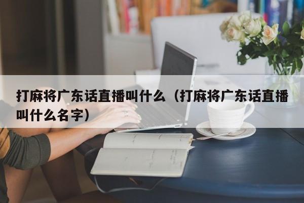 打麻将广东话直播叫什么(打麻将广东话直播叫什么名字)