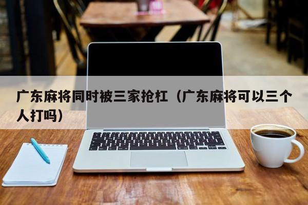 广东麻将同时被三家抢杠(广东麻将可以三个人打吗)