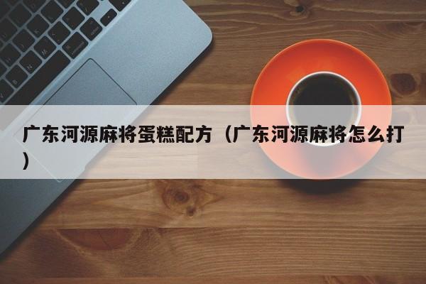 广东河源麻将蛋糕配方(广东河源麻将怎么打)