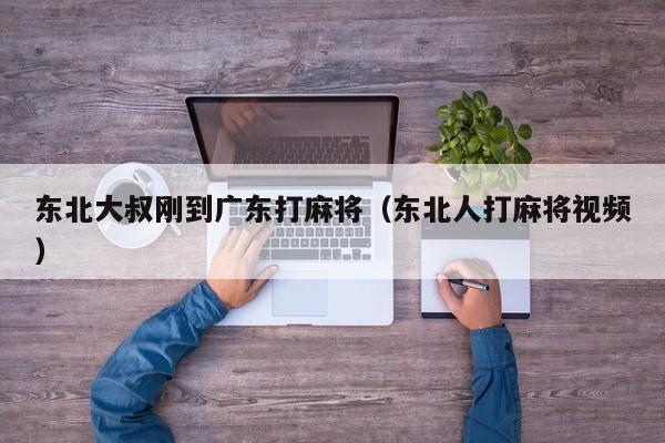 东北大叔刚到广东打麻将(东北人打麻将视频)