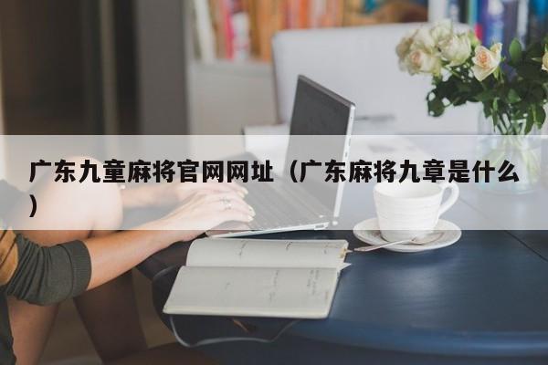 广东九童麻将官网网址(广东麻将九章是什么)