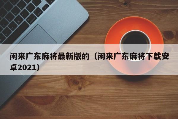 闲来广东麻将最新版的(闲来广东麻将下载安卓2021)