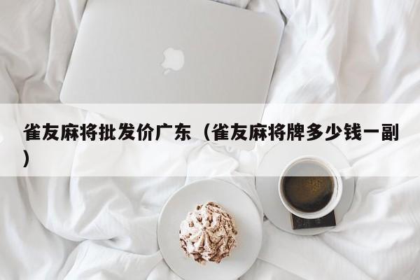 雀友麻将批发价广东(雀友麻将牌多少钱一副)