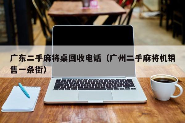 广东二手麻将桌回收电话(广州二手麻将机销售一条街)