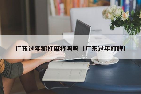 广东过年都打麻将吗吗(广东过年打牌)